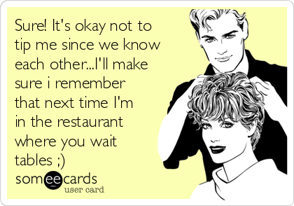 Sure! It's okay not to
tip me since we know
each other...I'll make
sure i remember
that next time I'm
in the restaurant
where you wait
tables ;) 