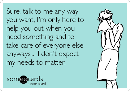 Sure, talk to me any way
you want, I'm only here to
help you out when you
need something and to
take care of everyone else
anyways.... I don't expect
my needs to matter. 