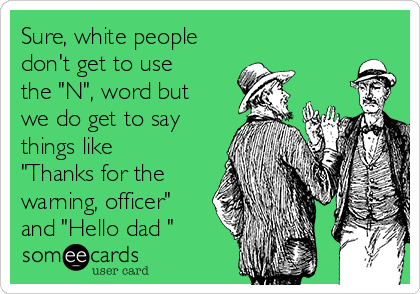 Sure, white people
don't get to use
the "N", word but
we do get to say
things like
"Thanks for the
warning, officer"
and "Hello dad "