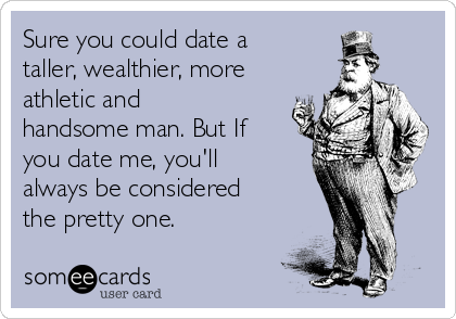 Sure you could date a
taller, wealthier, more
athletic and
handsome man. But If
you date me, you'll
always be considered
the pretty one. 