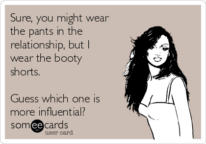 Sure, you might wear
the pants in the
relationship, but I
wear the booty
shorts.  

Guess which one is
more influential?