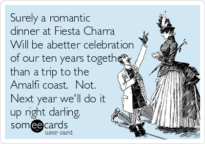 Surely a romantic
dinner at Fiesta Charra 
Will be abetter celebration
of our ten years together
than a trip to the
Amalfi coast.  Not.
Next year we'll do it
up right darling.