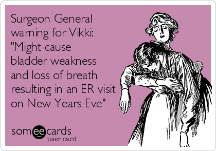 Surgeon General
warning for Vikki:
"Might cause
bladder weakness
and loss of breath
resulting in an ER visit
on New Years Eve"