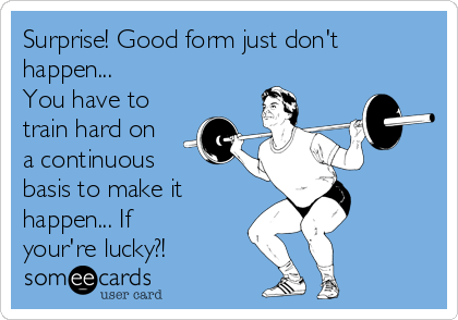 Surprise! Good form just don't
happen...
You have to
train hard on
a continuous
basis to make it
happen... If
your're lucky?!