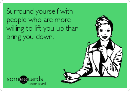 Surround yourself with
people who are more
willing to lift you up than
bring you down.