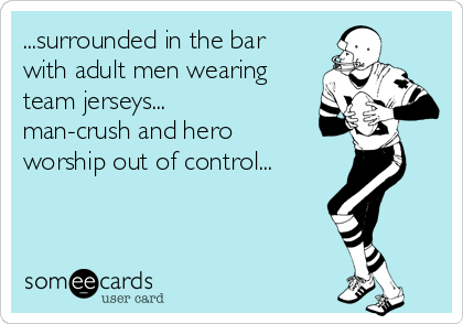 ...surrounded in the bar
with adult men wearing
team jerseys...
man-crush and hero
worship out of control...