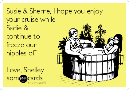 Susie & Sherrie, I hope you enjoy
your cruise while
Sadie & I
continue to
freeze our
nipples off

Love, Shelley