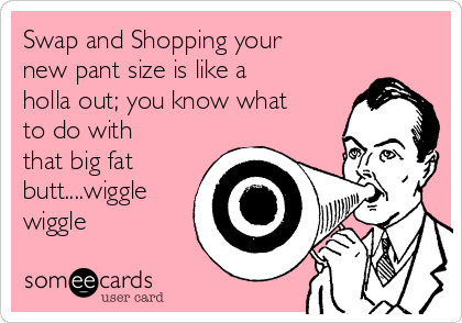 Swap and Shopping your
new pant size is like a
holla out; you know what
to do with
that big fat
butt....wiggle
wiggle