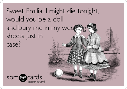 Sweet Emilia, I might die tonight,
would you be a doll
and bury me in my wedding
sheets just in
case? 