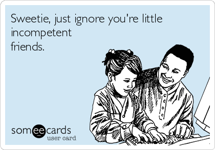 Sweetie, just ignore you're little 
incompetent
friends.