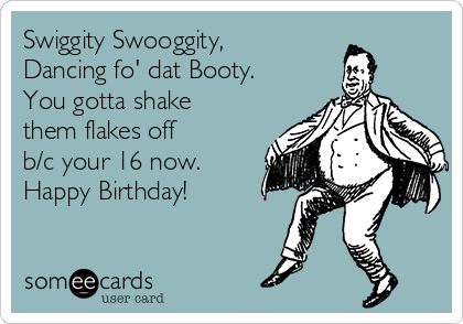 Swiggity Swooggity, 
Dancing fo' dat Booty.
You gotta shake
them flakes off
b/c your 16 now.
Happy Birthday! 
 