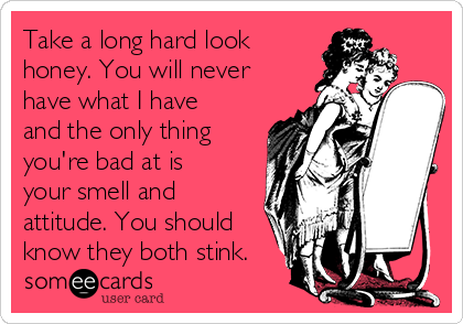 Take a long hard look
honey. You will never
have what I have
and the only thing
you're bad at is
your smell and
attitude. You should
know they both stink.