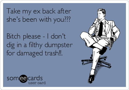 Take my ex back after
she's been with you???

Bitch please - I don't
dig in a filthy dumpster
for damaged trash!!.