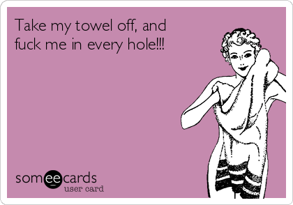 Take my towel off, and
fuck me in every hole!!!