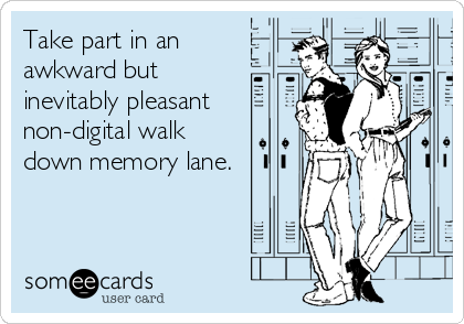 Take part in an
awkward but
inevitably pleasant
non-digital walk
down memory lane.
