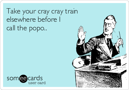 Take your cray cray train
elsewhere before I
call the popo..