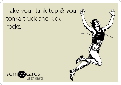 Take your tank top & your
tonka truck and kick
rocks.