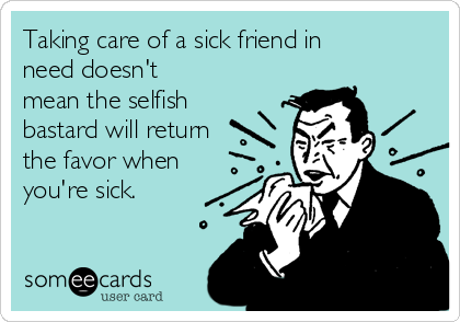 Taking care of a sick friend in
need doesn't
mean the selfish
bastard will return
the favor when
you're sick.