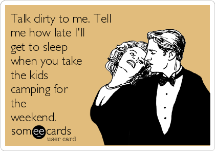 Talk dirty to me. Tell
me how late I'll
get to sleep
when you take
the kids
camping for
the
weekend.