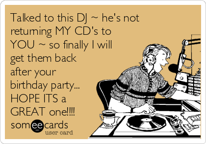 Talked to this DJ ~ he's not
returning MY CD's to
YOU ~ so finally I will
get them back
after your
birthday party...
HOPE ITS a
GREAT one!!!!