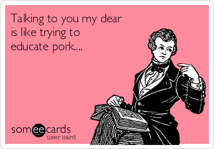 Talking to you my dear
is like trying to 
educate pork....