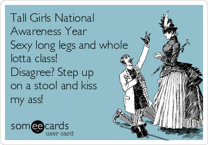 Tall Girls National
Awareness Year
Sexy long legs and whole
lotta class!
Disagree? Step up
on a stool and kiss
my ass! 