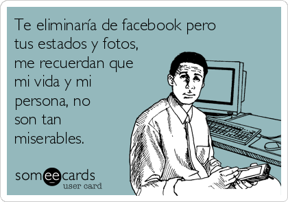 Te eliminaría de facebook pero
tus estados y fotos,
me recuerdan que
mi vida y mi
persona, no
son tan
miserables.