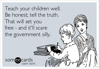 Teach your children well.
Be honest; tell the truth.
That will set you
free - and it'll scare
the government silly.