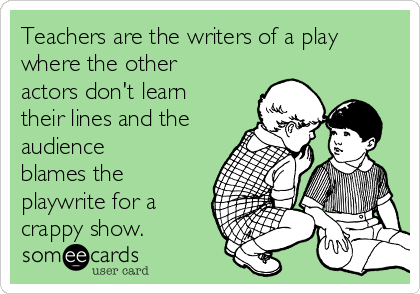 Teachers are the writers of a play
where the other
actors don't learn
their lines and the
audience
blames the
playwrite for a
crappy show. 