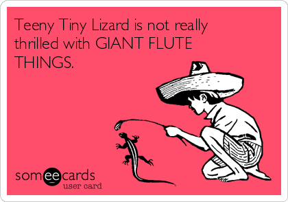 Teeny Tiny Lizard is not really
thrilled with GIANT FLUTE
THINGS.