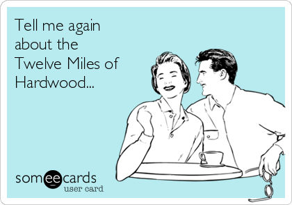 Tell me again 
about the
Twelve Miles of
Hardwood...