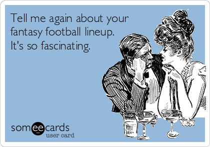 Tell me again about your 
fantasy football lineup. 
It's so fascinating. 