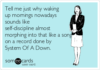 Tell me just why waking
up mornings nowadays 
sounds like
self-discipline almost 
morphing into that like a song 
on a record done by
System Of A Down.
