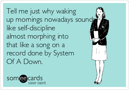 Tell me just why waking
up mornings nowadays sounds
like self-discipline
almost morphing into
that like a song on a
record done by System
Of A Down.