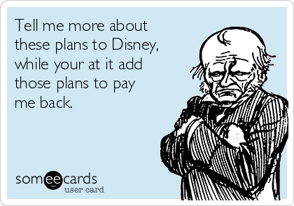 Tell me more about
these plans to Disney,
while your at it add
those plans to pay
me back.