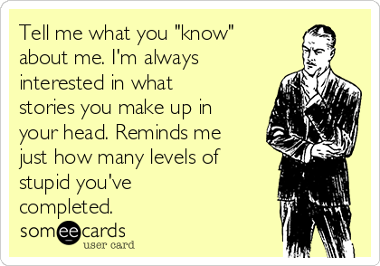 Tell me what you "know"
about me. I'm always
interested in what
stories you make up in
your head. Reminds me
just how many levels of
stupid you've
completed. 
