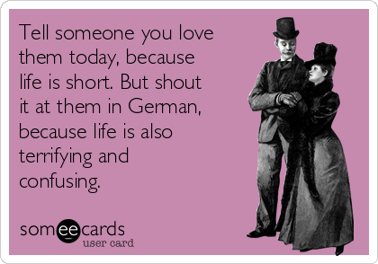Tell someone you love
them today, because
life is short. But shout
it at them in German,
because life is also
terrifying and
confusing.  