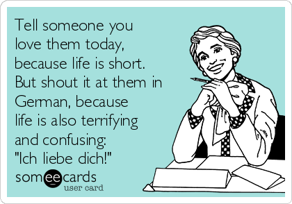 Tell someone you
love them today,
because life is short.
But shout it at them in
German, because
life is also terrifying
and confusing:
"Ich liebe dich!"