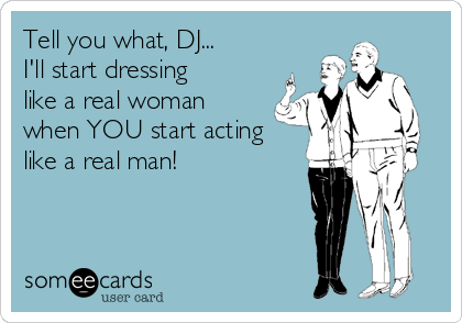 Tell you what, DJ...
I'll start dressing
like a real woman 
when YOU start acting
like a real man!