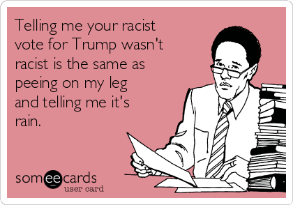 Telling me your racist
vote for Trump wasn't
racist is the same as
peeing on my leg
and telling me it's
rain. 