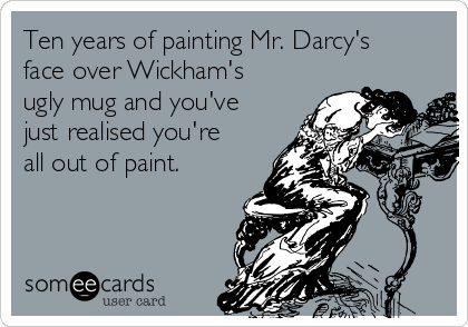 Ten years of painting Mr. Darcy's
face over Wickham's
ugly mug and you've
just realised you're
all out of paint.