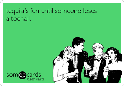 tequila's fun until someone loses
a toenail.