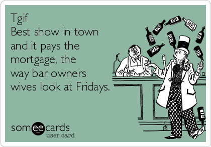 Tgif
Best show in town
and it pays the
mortgage, the
way bar owners
wives look at Fridays.