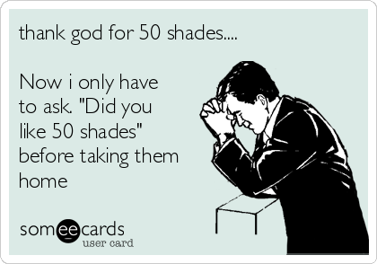 thank god for 50 shades....

Now i only have
to ask. "Did you
like 50 shades"
before taking them
home