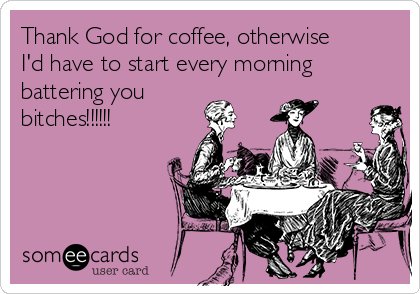 Thank God for coffee, otherwise
I'd have to start every morning 
battering you
bitches!!!!!!