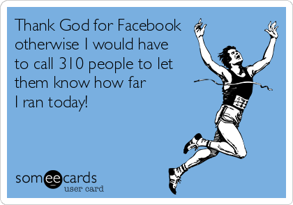 Thank God for Facebook
otherwise I would have
to call 310 people to let
them know how far
I ran today!