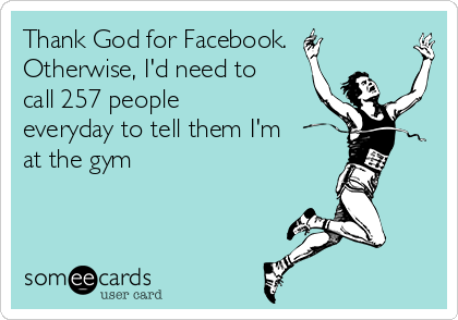 Thank God for Facebook.
Otherwise, I'd need to
call 257 people
everyday to tell them I'm
at the gym