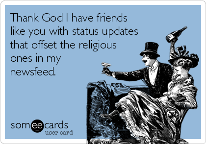 Thank God I have friends
like you with status updates
that offset the religious
ones in my
newsfeed. 