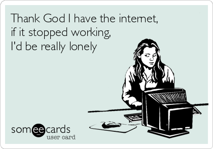Thank God I have the internet,
if it stopped working, 
I'd be really lonely