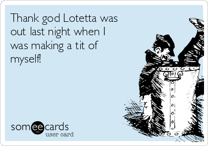 Thank god Lotetta was
out last night when I
was making a tit of
myself! 
